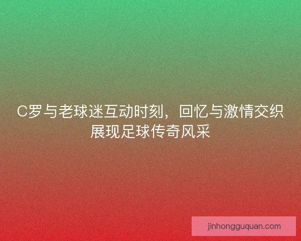 C罗与老球迷互动时刻，回忆与激情交织展现足球传奇风采