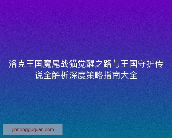 洛克王国魔尾战猫觉醒之路与王国守护传说全解析深度策略指南大全