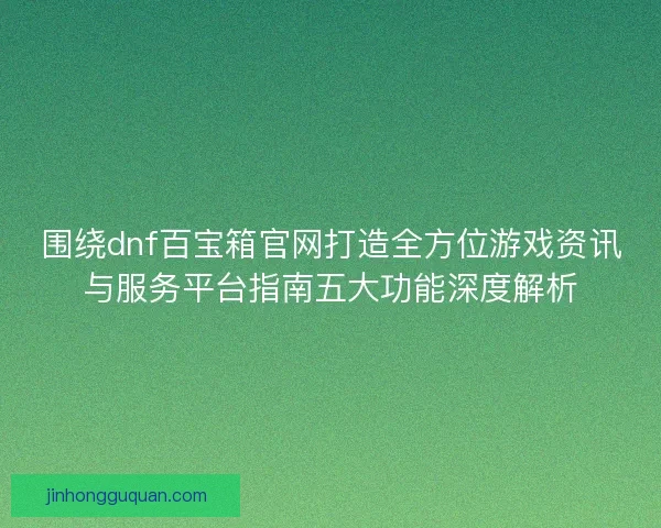 围绕dnf百宝箱官网打造全方位游戏资讯与服务平台指南五大功能深度解析