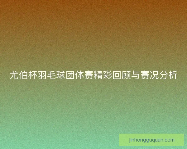 尤伯杯羽毛球团体赛精彩回顾与赛况分析