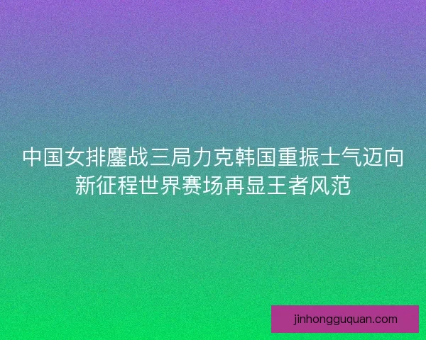 中国女排鏖战三局力克韩国重振士气迈向新征程世界赛场再显王者风范