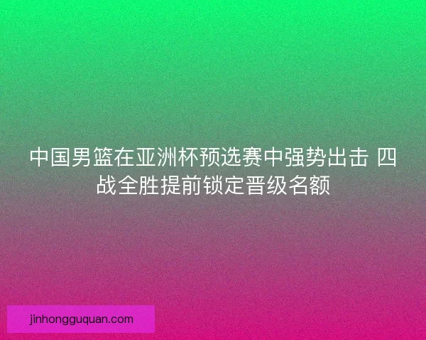 中国男篮在亚洲杯预选赛中强势出击 四战全胜提前锁定晋级名额