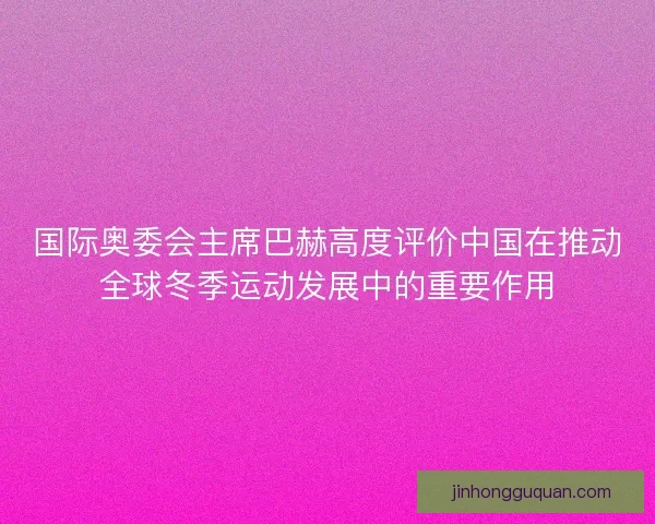 国际奥委会主席巴赫高度评价中国在推动全球冬季运动发展中的重要作用